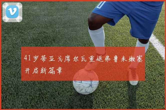 41岁蒂亚戈席尔瓦重返弗鲁米嫩塞开启新篇章