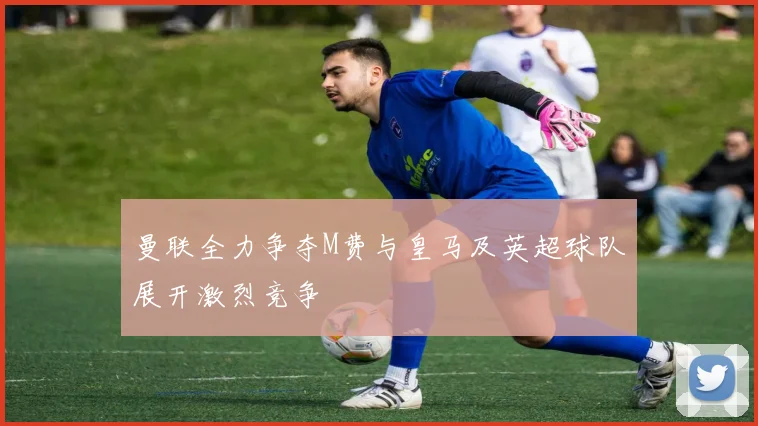 曼联全力争夺M费与皇马及英超球队展开激烈竞争