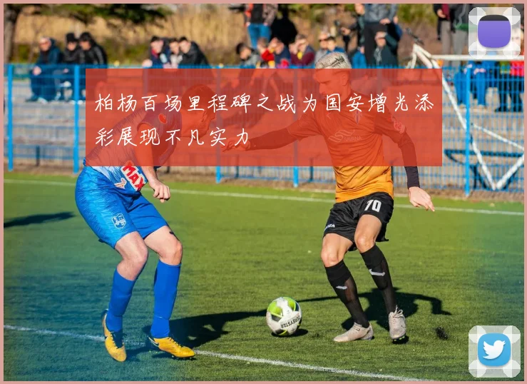 柏杨百场里程碑之战为国安增光添彩展现不凡实力
