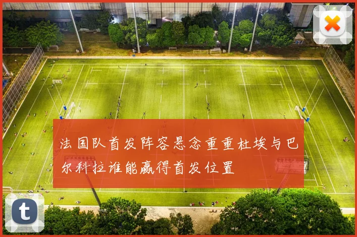 法国队首发阵容悬念重重杜埃与巴尔科拉谁能赢得首发位置