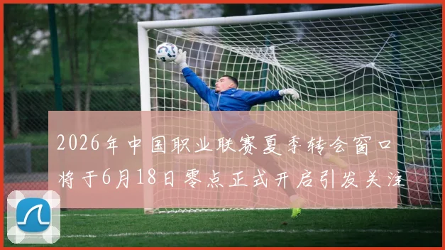 2026年中国职业联赛夏季转会窗口将于6月18日零点正式开启引发关注