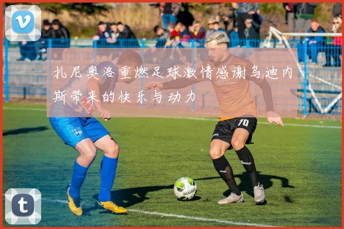 扎尼奥洛重燃足球激情感谢乌迪内斯带来的快乐与动力