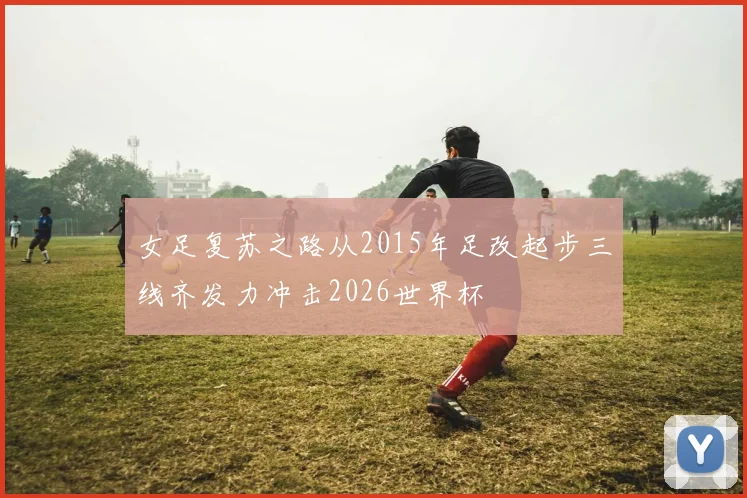 女足复苏之路从2015年足改起步三线齐发力冲击2026世界杯