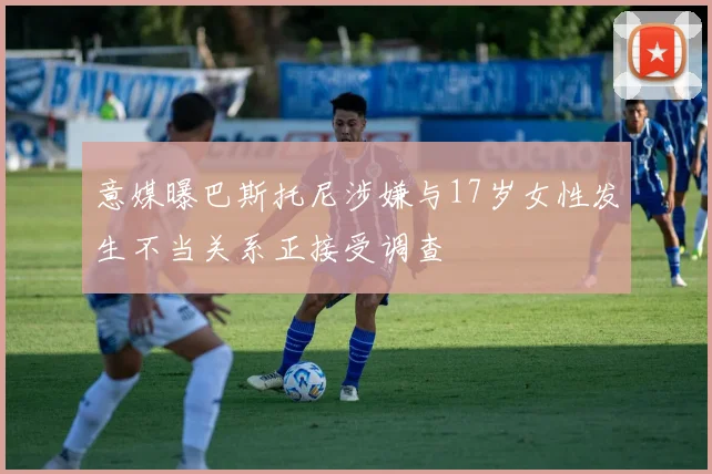 意媒曝巴斯托尼涉嫌与17岁女性发生不当关系正接受调查