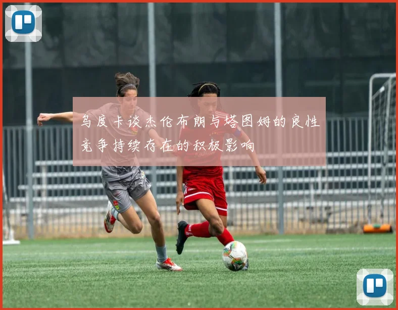 乌度卡谈杰伦布朗与塔图姆的良性竞争持续存在的积极影响