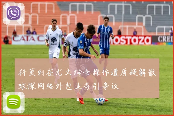 科莫利在尤文转会操作遭质疑解散球探网络外包业务引争议