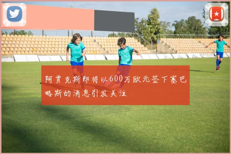 阿贾克斯即将以600万欧元签下塞巴略斯的消息引发关注
