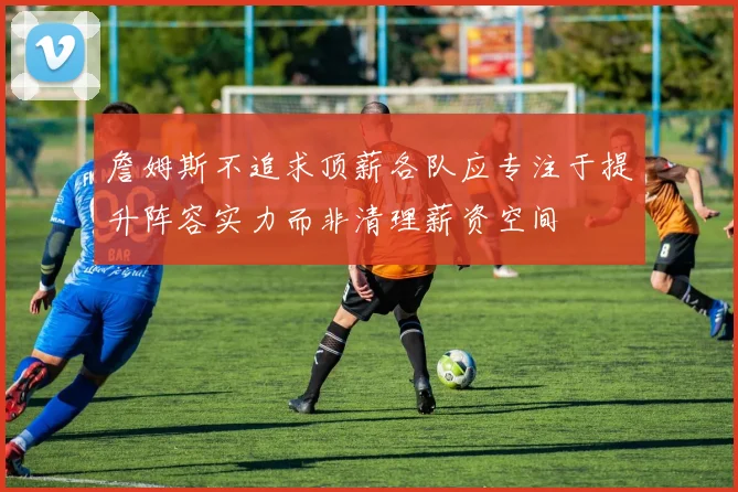 詹姆斯不追求顶薪各队应专注于提升阵容实力而非清理薪资空间